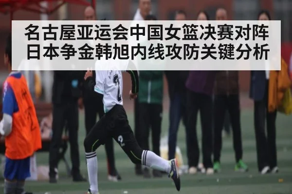 名古屋亚运会中国女篮决赛对阵日本争金韩旭内线攻防关键分析